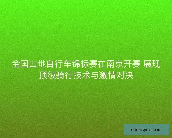 全国山地自行车锦标赛在南京开赛 展现顶级骑行技术与激情对决