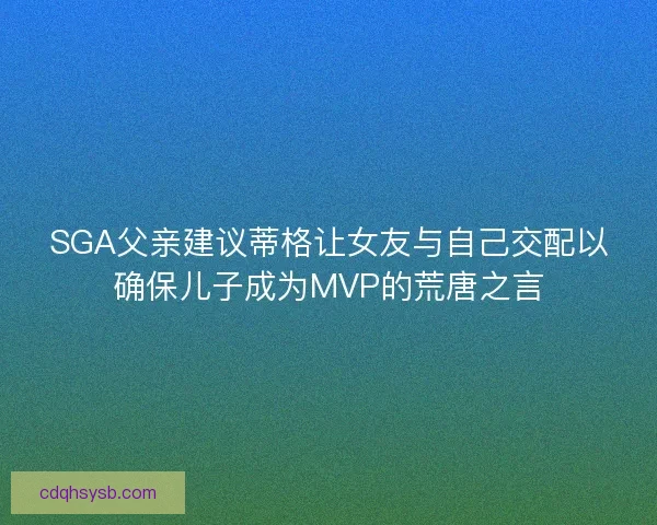 SGA父亲建议蒂格让女友与自己交配以确保儿子成为MVP的荒唐之言